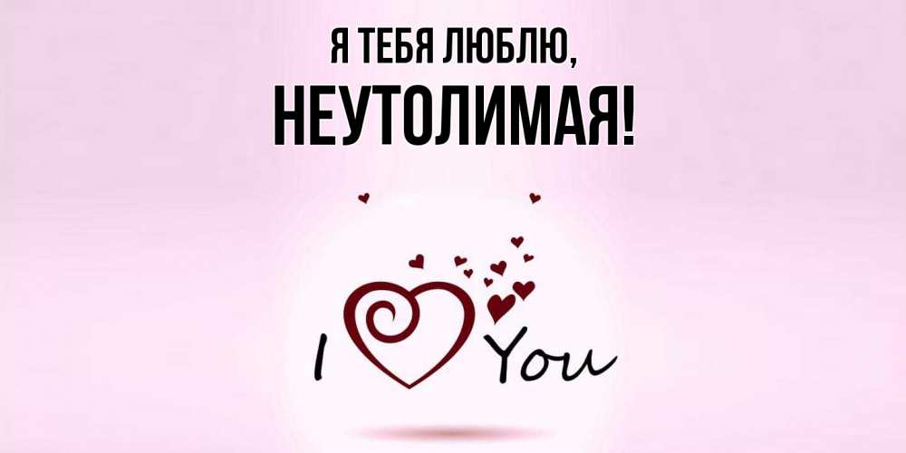 Открытка  для любимых и родных. неутолимая, Я тебя люблю  