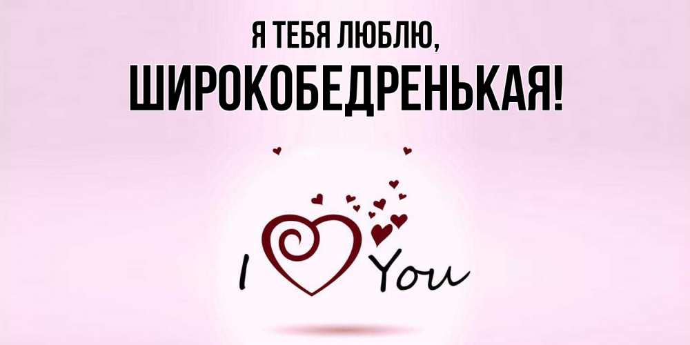 Открытка  для любимых и родных. широкобедренькая, Я тебя люблю  