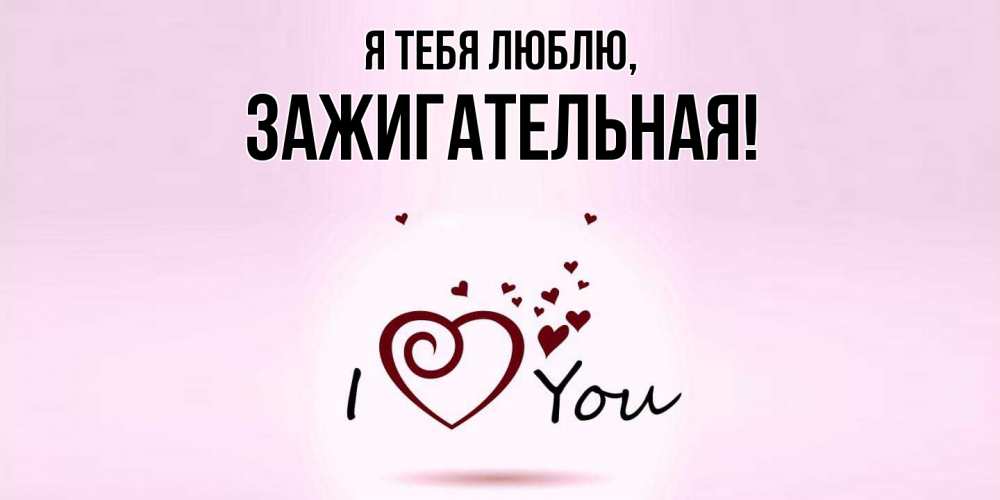 Открытка  для любимых и родных. зажигательная, Я тебя люблю  